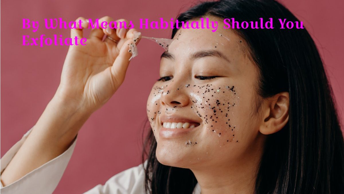 By What Means Habitually Should You Exfoliate